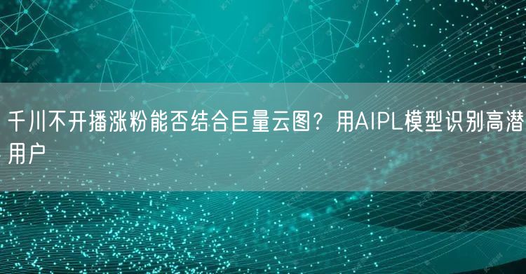 千川不开播涨粉能否结合巨量云图?用AIPL模型识别高潜用户