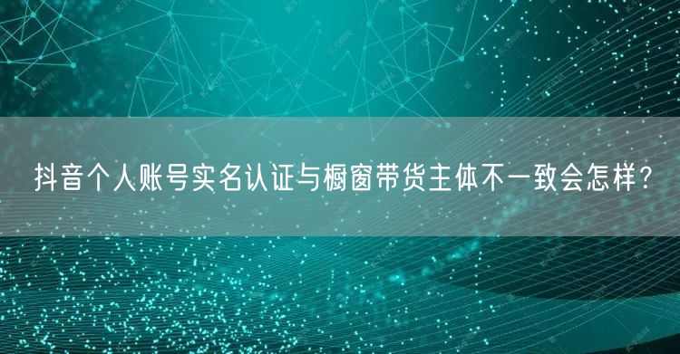 抖音个人账号实名认证与橱窗带货主体不一致会怎样?