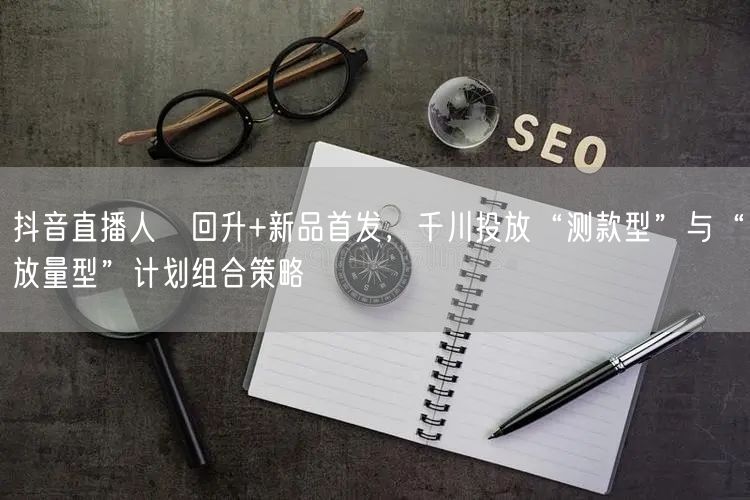 抖音直播人気回升+新品首发,千川投放“测款型”与“放量型”计划组合策略