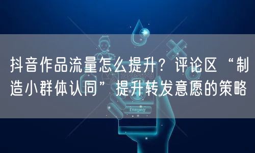 抖音作品流量怎么提升?评论区“制造小群体认同”提升转发意愿的策略