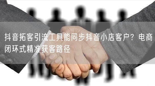 抖音拓客引流工具能同步抖音小店客户？电商闭环式精准获客路径