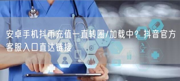 安卓手机抖币充值一直转圈/加载中？抖音官方客服入口直达链接
