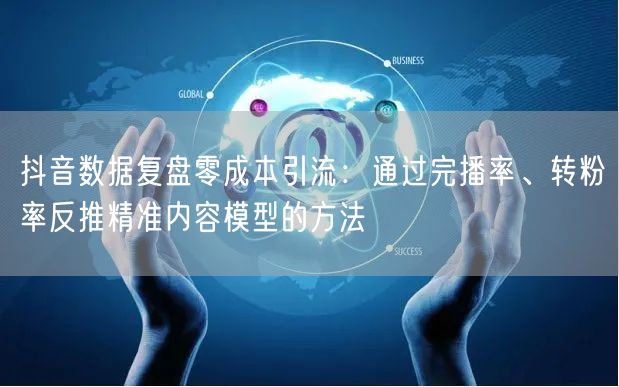 抖音数据复盘零成本引流：通过完播率、转粉率反推精准内容模型的方法