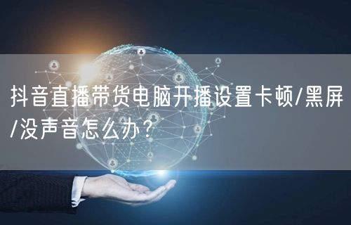 抖音直播带货电脑开播设置卡顿/黑屏/没声音怎么办？