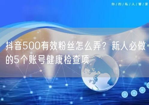 抖音500有效粉丝怎么弄?新人必做的5个账号健康检查项