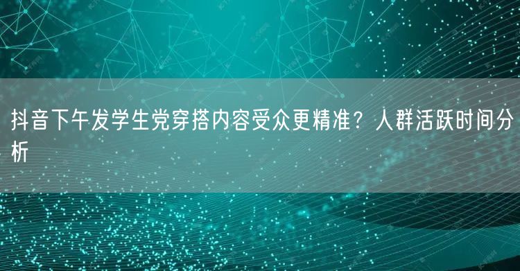 抖音下午发学生党穿搭内容受众更精准?人群活跃时间分析