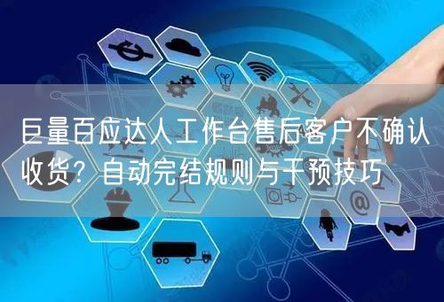 巨量百应达人工作台售后客户不确认收货?自动完结规则与干预技巧