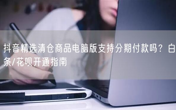 抖音精选清仓商品电脑版支持分期付款吗?白条/花呗开通指南