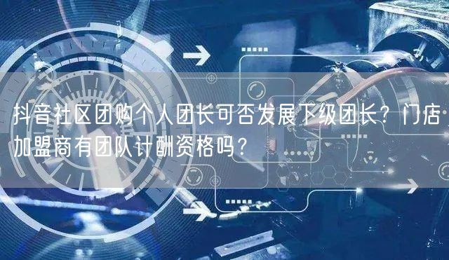 抖音社区团购个人团长可否发展下级团长？门店加盟商有团队计酬资格吗？