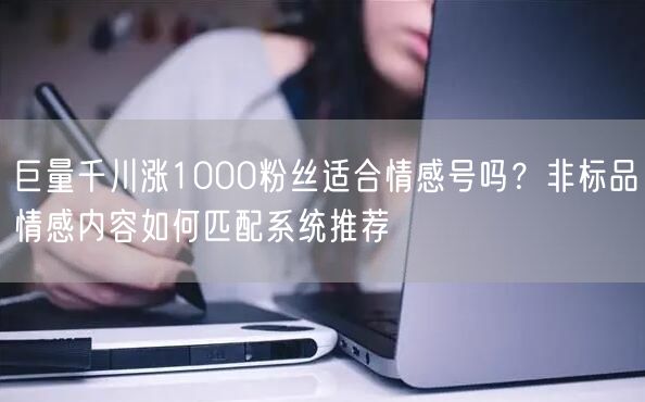 巨量千川涨1000粉丝适合情感号吗?非标品情感内容如何匹配系统推荐