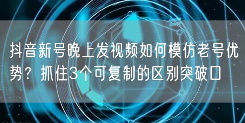 抖音新号晚上发视频如何模仿老号优势?抓住3个可复制的区别突破口