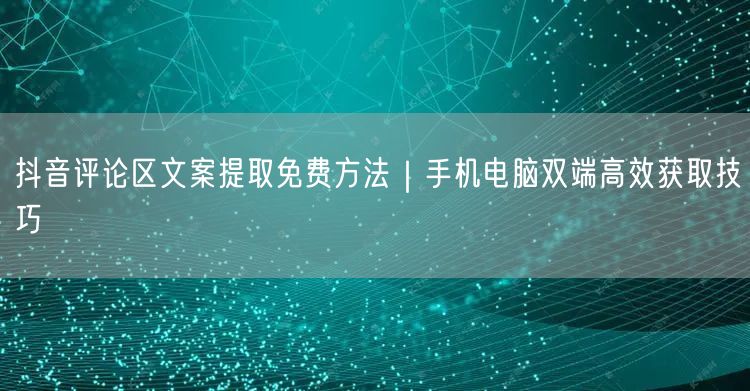 抖音评论区文案提取免费方法|手机电脑双端高效获取技巧