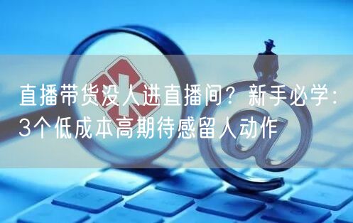 直播带货没人进直播间?新手必学:3个低成本高期待感留人动作