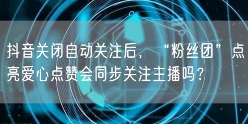 抖音关闭自动关注后,“粉丝团”点亮爱心点赞会同步关注主播吗?