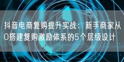 抖音电商复购提升实战:新手商家从0搭建复购激励体系的5个层级设计