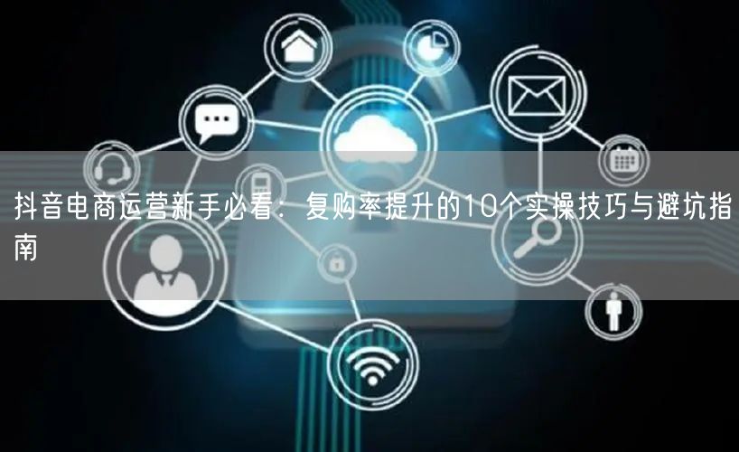 抖音电商运营新手必看：复购率提升的10个实操技巧与避坑指南
