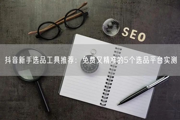 抖音新手选品工具推荐：免费又精准的5个选品平台实测