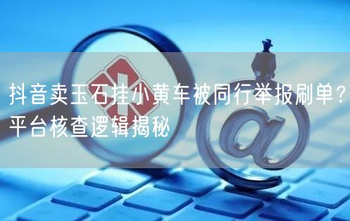 抖音卖玉石挂小黄车被同行举报刷单?平台核查逻辑揭秘