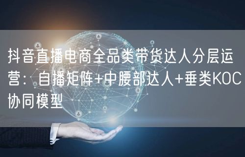 抖音直播电商全品类带货达人分层运营:自播矩阵+中腰部达人+垂类KOC协同模型