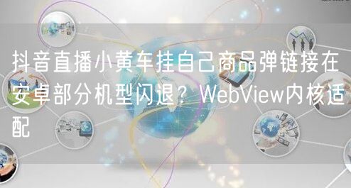 抖音直播小黄车挂自己商品弹链接在安卓部分机型闪退?WebView内核适配