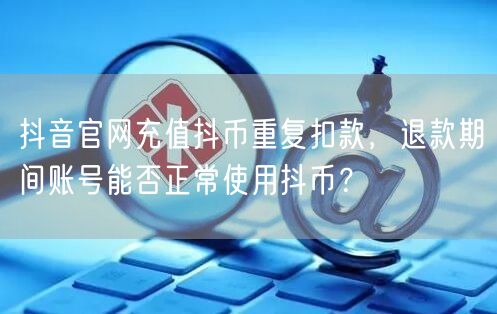 抖音官网充值抖币重复扣款，退款期间账号能否正常使用抖币？