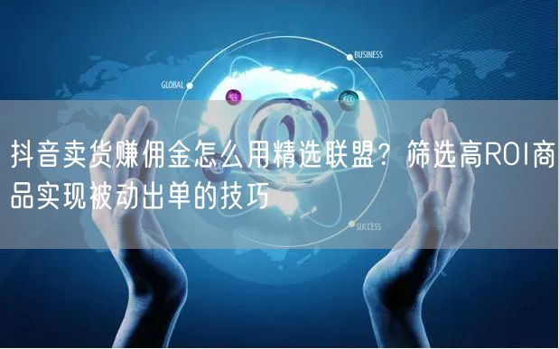 抖音卖货赚佣金怎么用精选联盟？筛选高ROI商品实现被动出单的技巧