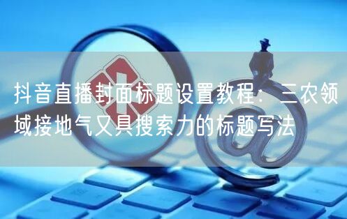 抖音直播封面标题设置教程:三农领域接地气又具搜索力的标题写法