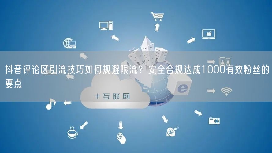 抖音评论区引流技巧如何规避限流?安全合规达成1000有效粉丝的要点