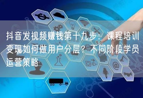 抖音发视频赚钱第十九步:课程培训变现如何做用户分层?不同阶段学员运营策略