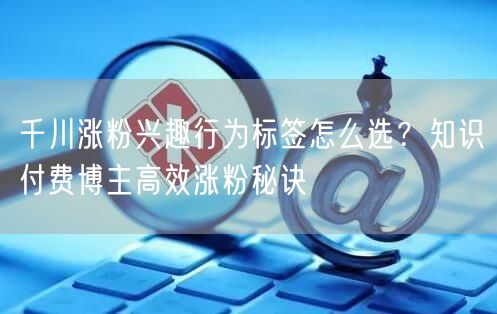 千川涨粉兴趣行为标签怎么选?知识付费博主高效涨粉秘诀