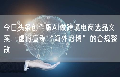 今日头条创作版AI做跨境电商选品文案，虚假宣称“海外热销”的合规整改