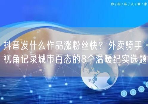 抖音发什么作品涨粉丝快？外卖骑手视角记录城市百态的8个温暖纪实选题
