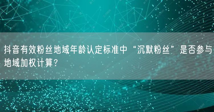 抖音有效粉丝地域年龄认定标准中“沉默粉丝”是否参与地域加权计算?