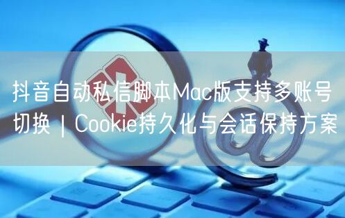 抖音自动私信脚本Mac版支持多账号切换|Cookie持久化与会话保持方案