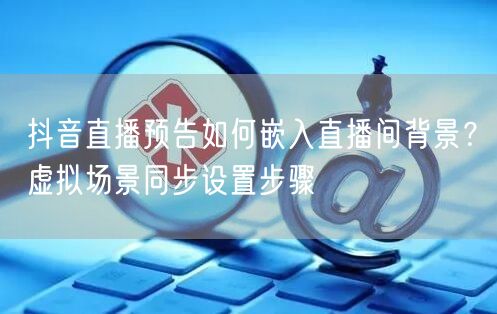 抖音直播预告如何嵌入直播间背景?虚拟场景同步设置步骤