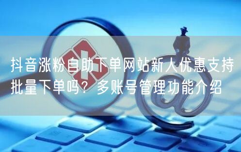 抖音涨粉自助下单网站新人优惠支持批量下单吗?多账号管理功能介绍