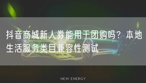 抖音商城新人券能用于团购吗?本地生活服务类目兼容性测试
