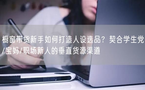 橱窗带货新手如何打造人设选品?契合学生党/宝妈/职场新人的垂直货源渠道