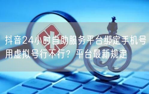 抖音24小时自助服务平台绑定手机号用虚拟号行不行？平台最新规定