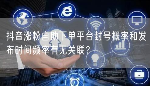 抖音涨粉自助下单平台封号概率和发布时间频率有无关联？