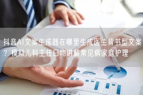 抖音AI文案生成器在哪里生成医生背书型文案？模拟儿科主任口吻讲解常见病家庭护理