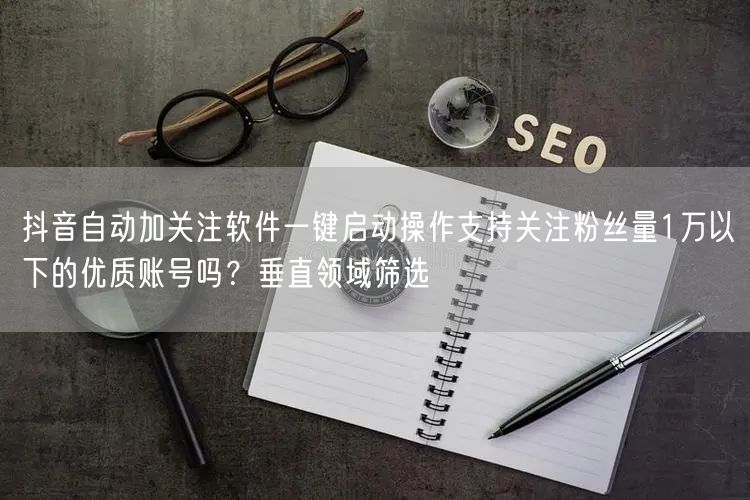 抖音自动加关注软件一键启动操作支持关注粉丝量1万以下的优质账号吗？垂直领域筛选