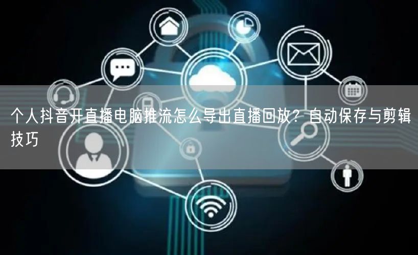个人抖音开直播电脑推流怎么导出直播回放？自动保存与剪辑技巧
