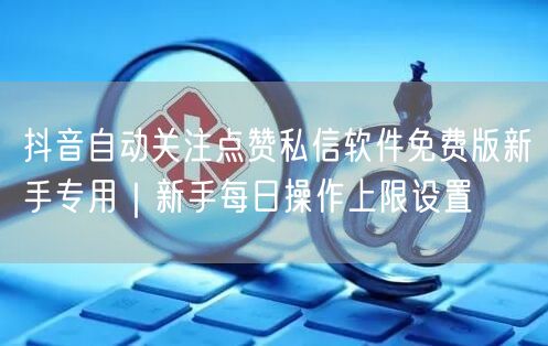 抖音自动关注点赞私信软件免费版新手专用|新手每日操作上限设置