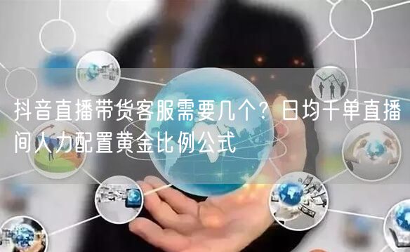 抖音直播带货客服需要几个?日均千单直播间人力配置黄金比例公式