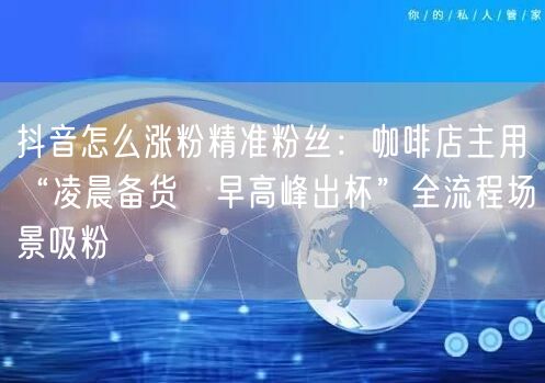 抖音怎么涨粉精准粉丝:咖啡店主用“凌晨备货→早高峰出杯”全流程场景吸粉