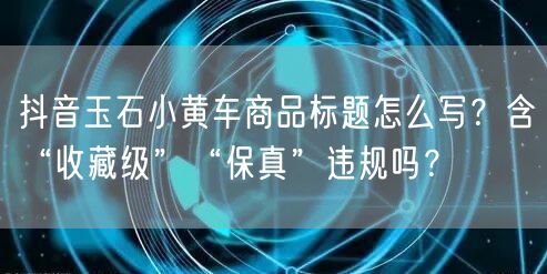 抖音玉石小黄车商品标题怎么写?含“收藏级”“保真”违规吗?
