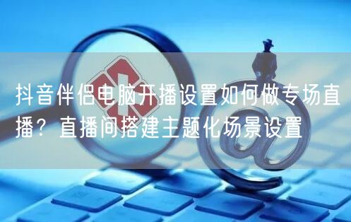 抖音伴侣电脑开播设置如何做专场直播?直播间搭建主题化场景设置