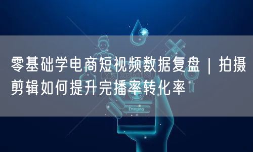 零基础学电商短视频数据复盘|拍摄剪辑如何提升完播率转化率