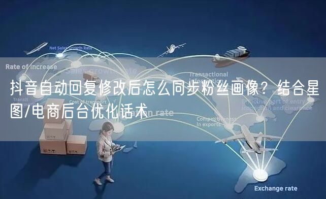 抖音自动回复修改后怎么同步粉丝画像?结合星图/电商后台优化话术